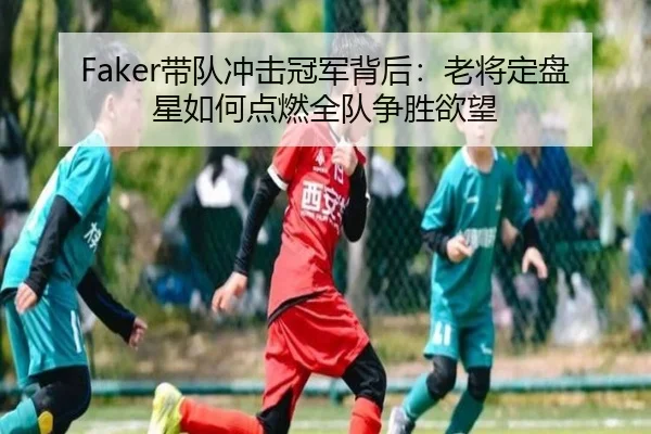 Faker带队冲击冠军背后：老将定盘星如何点燃全队争胜欲望（tengxuntiyu）